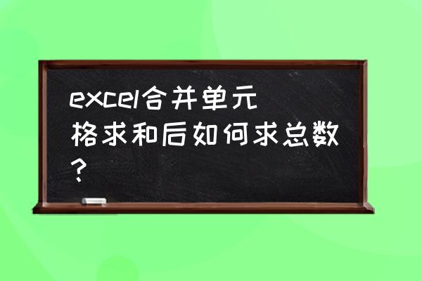 excel求和后的数字怎么复制粘贴 excel合并单元格求和后如何求总数？