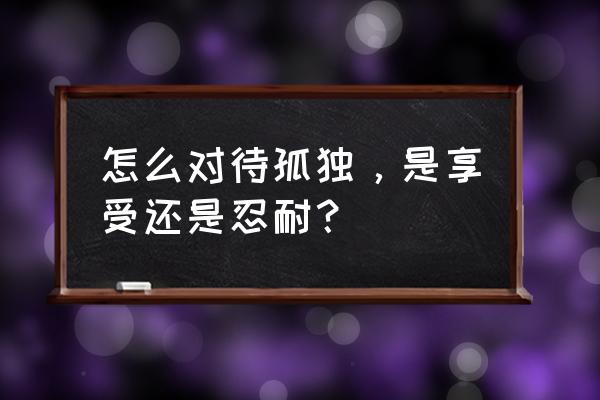 独处的时候才能享受真正的自由吗 怎么对待孤独，是享受还是忍耐？