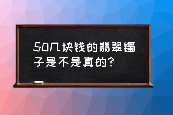 真正的缅甸翡翠手镯价格多少 50几块钱的翡翠镯子是不是真的？