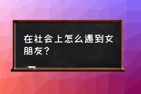 游缘软件怎么玩 在社会上怎么遇到女朋友？