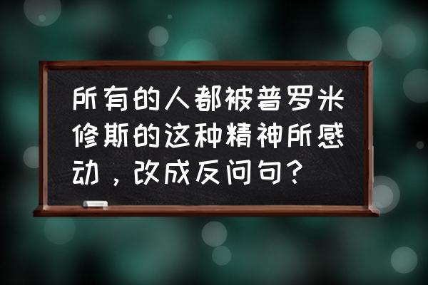 普罗米修斯哪个情节触动了你300字 所有的人都被普罗米修斯的这种精神所感动，改成反问句？