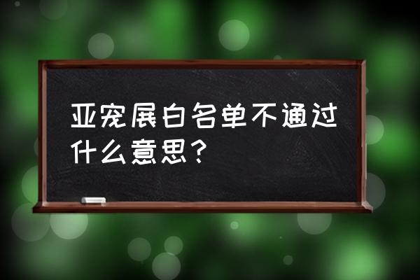 深圳国际宠物展有必要去吗 亚宠展白名单不通过什么意思？