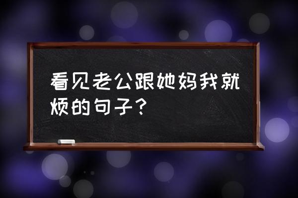 看到老公就心烦怎么化解 看见老公跟她妈我就烦的句子？