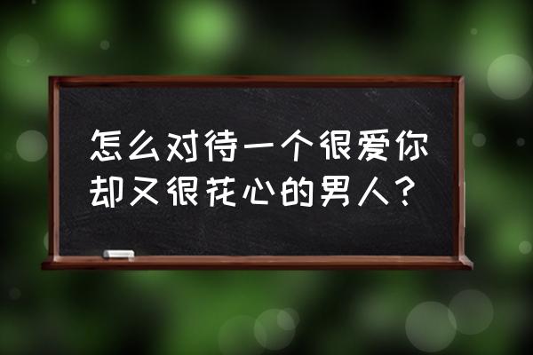 对付花心的老公最好的办法是什么 怎么对待一个很爱你却又很花心的男人？