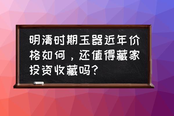 目前玉器价格是多少钱 明清时期玉器近年价格如何，还值得藏家投资收藏吗？