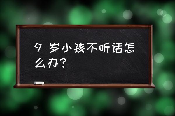 九岁孩子叛逆不听话10个小方法 9 岁小孩不听话怎么办？