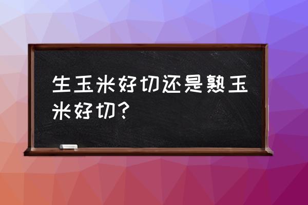 玉米怎么切成一段一段的 生玉米好切还是熟玉米好切？