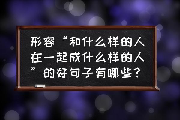 跟智者为伍与勤者同行的完整句子 形容“和什么样的人在一起成什么样的人”的好句子有哪些？