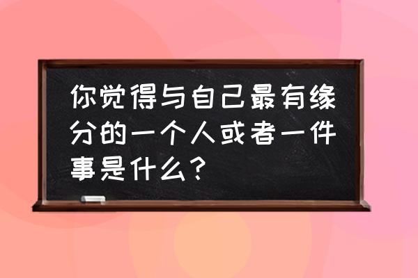 每个人都会有自己的缘分 你觉得与自己最有缘分的一个人或者一件事是什么？