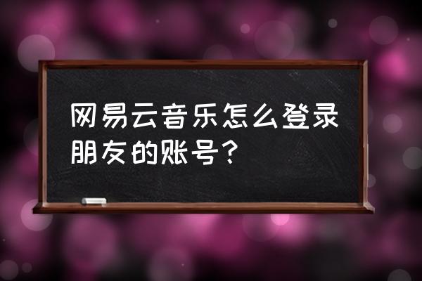 在网易云分享歌单怎么加对方好友 网易云音乐怎么登录朋友的账号？