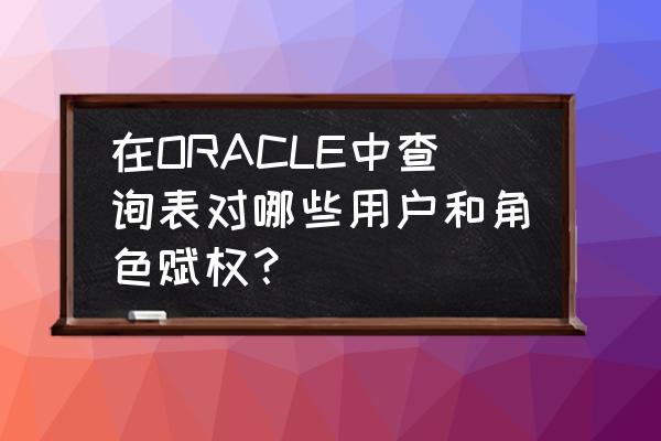 plsql查询所有用户语句 在ORACLE中查询表对哪些用户和角色赋权？