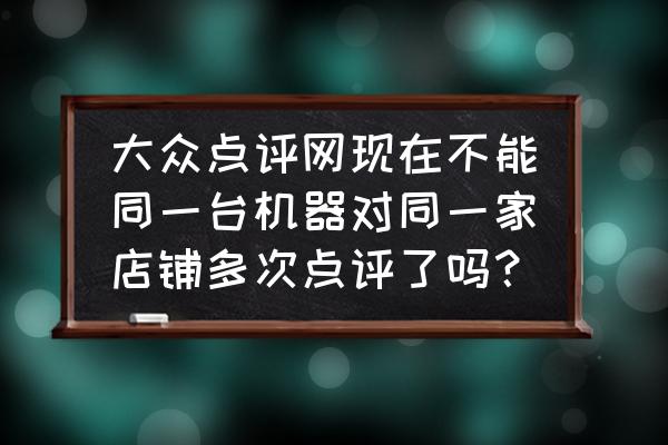 大众点评怎么看自己发表过的评价 大众点评网现在不能同一台机器对同一家店铺多次点评了吗？