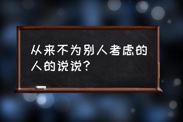 写给自私的人看的句子 从来不为别人考虑的人的说说？