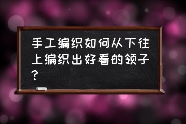 完整的从下往上圈织整件毛衣织法 手工编织如何从下往上编织出好看的领子？