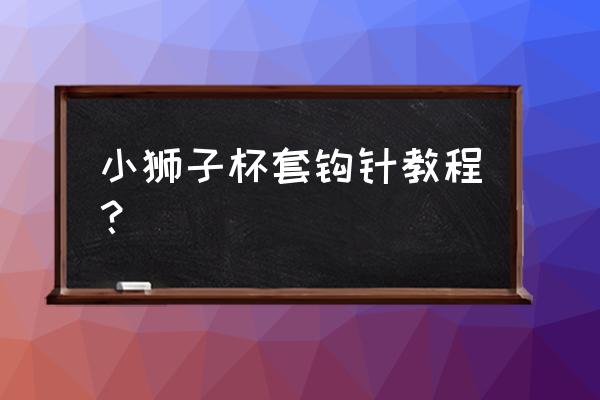 手工纸杯狮子步骤图 小狮子杯套钩针教程？