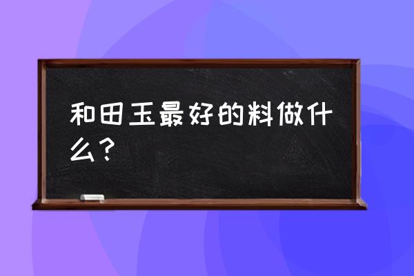 和田玉最适合什么玉件 和田玉最好的料做什么？