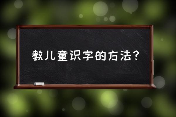 孩子识字最好的方法 教儿童识字的方法？