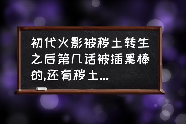 火影粘土人偶制作教程 初代火影被秽土转生之后第几话被插黑棒的,还有秽土斑第几话被明神门封印的,求具体的漫画集数？