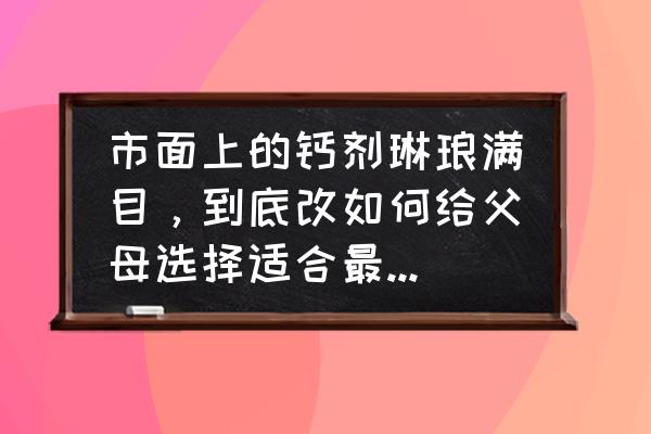 最好的钙剂是哪种 市面上的钙剂琳琅满目，到底改如何给父母选择适合最佳的补钙剂？