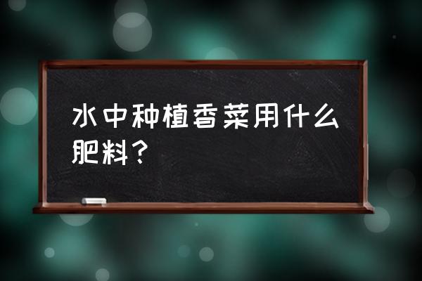 香菜追肥的时候用什么肥料 水中种植香菜用什么肥料？