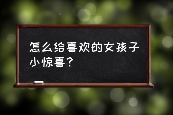 给女朋友惊喜的浪漫方法 怎么给喜欢的女孩子小惊喜？