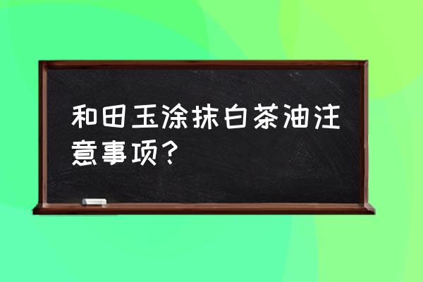 白茶油适合哪些玉石 和田玉涂抹白茶油注意事项？