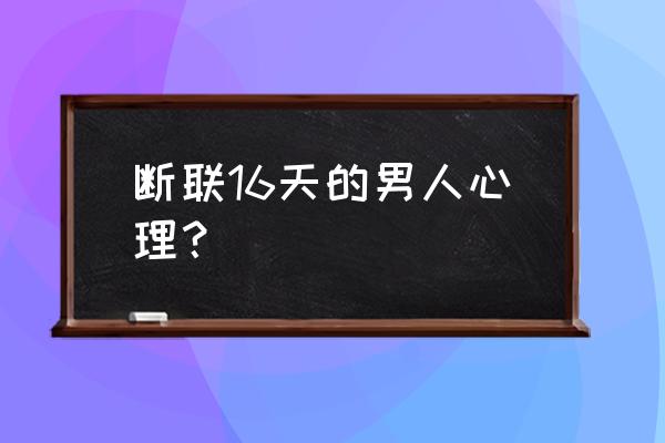 断联11天后的心理分析 断联16天的男人心理？