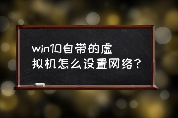 简述配置虚拟机网络的主要步骤 win10自带的虚拟机怎么设置网络？