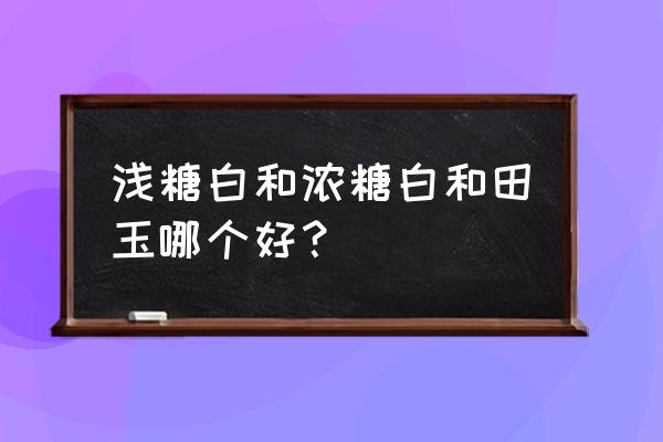 和田玉什么样的结构比较好 浅糖白和浓糖白和田玉哪个好？