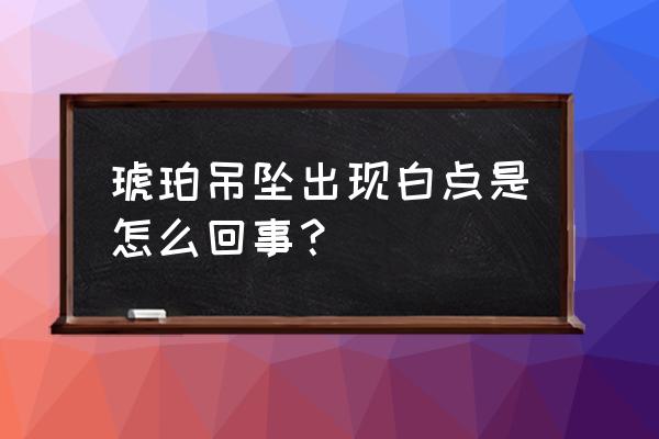 怎样鉴别蓝珀是墨西哥或缅甸的 琥珀吊坠出现白点是怎么回事？