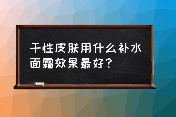 干性皮肤如何护肤好得快 干性皮肤用什么补水面霜效果最好？