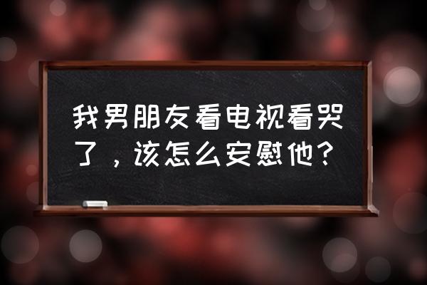 小孩沉迷电视怎么开导 我男朋友看电视看哭了，该怎么安慰他？