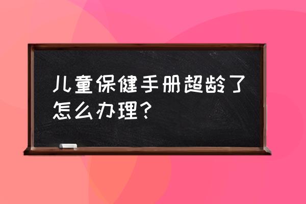 儿童保健手册没办过怎么办理 儿童保健手册超龄了怎么办理？