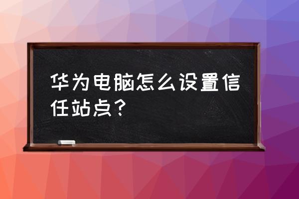 点开一个网站显示站点创建成功 华为电脑怎么设置信任站点？