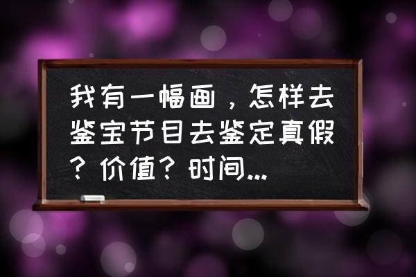 古董鉴宝怎么鉴定 我有一幅画，怎样去鉴宝节目去鉴定真假？价值？时间？怎么报名？谢谢各位老师？