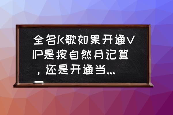 全民k歌购买vip怎样付费 全名K歌如果开通VIP是按自然月记算，还是开通当日开始计算？