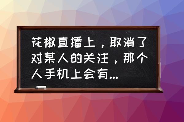 花椒直播应该怎么才可以取消关注 花椒直播上，取消了对某人的关注，那个人手机上会有显示吗？