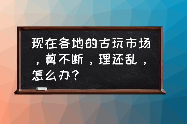 古玩行业如何入行 现在各地的古玩市场，剪不断，理还乱，怎么办？