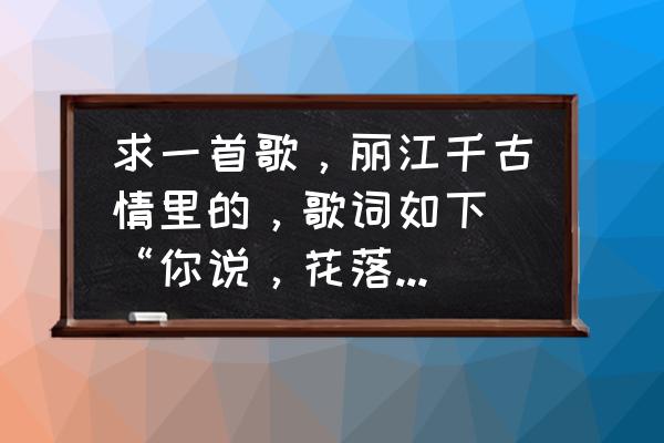 月夜下的红花 求一首歌，丽江千古情里的，歌词如下 “你说，花落为何，一汪春水流过，雨，千里烟波，云雾遮，却认着我？