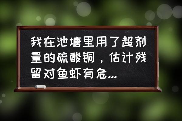 硫酸铜一亩鱼塘放多少 我在池塘里用了超剂量的硫酸铜，估计残留对鱼虾有危害，请问用什么方法可以解除硫酸铜的残留？