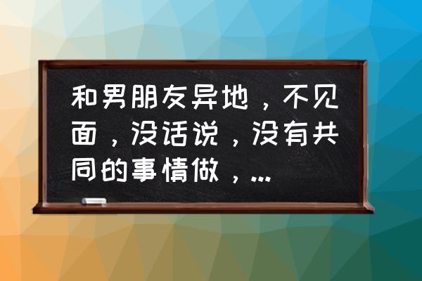 当恋爱双方找不到共同话题的时候 和男朋友异地，不见面，没话说，没有共同的事情做，又想维持关系，但是感觉很折磨人，怎么办？