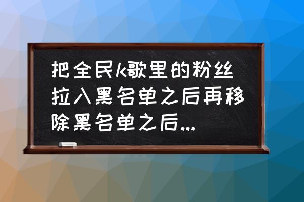 怎样查询k歌粉丝哪里人 把全民k歌里的粉丝拉入黑名单之后再移除黑名单之后怎么我的粉丝里就没有这个人了呢？