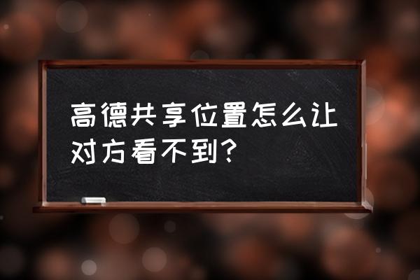 高德地图上怎么设置永久共享位置 高德共享位置怎么让对方看不到？