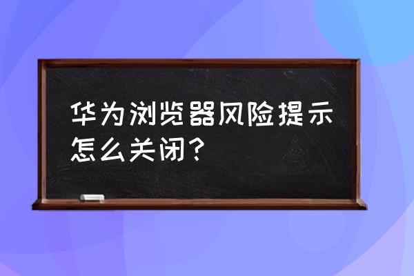 手机浏览器安全选项怎么关闭 华为浏览器风险提示怎么关闭？