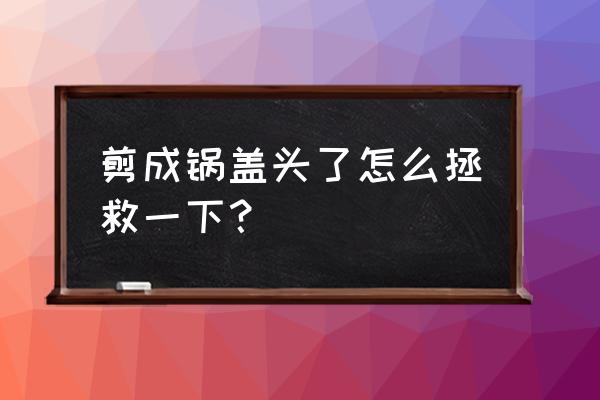 怎么理锅盖头的发型 剪成锅盖头了怎么拯救一下？