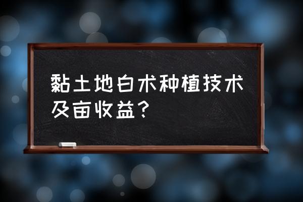 粘土如何快速改良成疏松土壤 黏土地白术种植技术及亩收益？