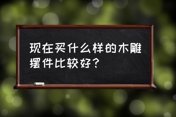 中国最好的传统木雕工艺品 现在买什么样的木雕摆件比较好？