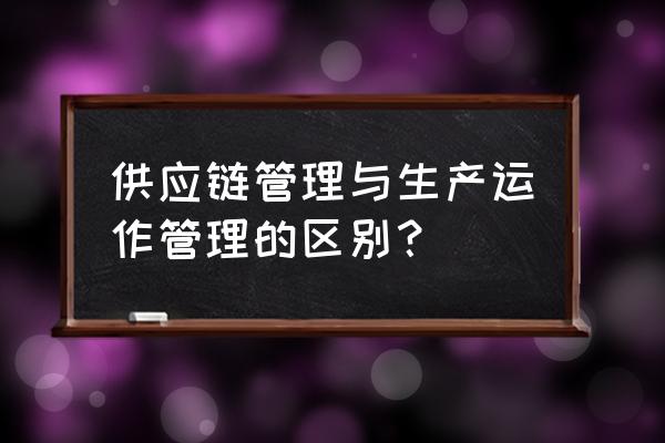 市场为什么需要供应链管理企业 供应链管理与生产运作管理的区别？