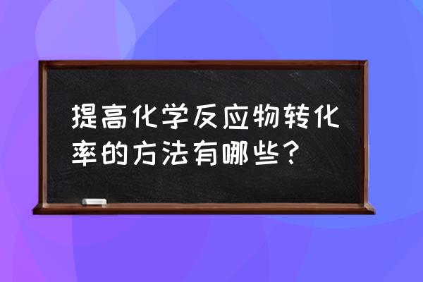 常见的提升转化率的方法 提高化学反应物转化率的方法有哪些？