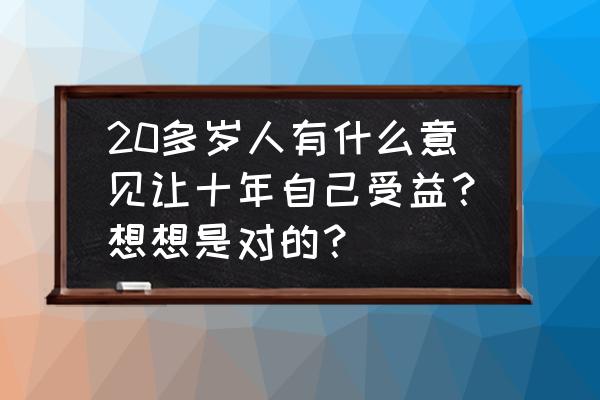 十年以后财富翻十倍的秘诀 20多岁人有什么意见让十年自己受益？想想是对的？